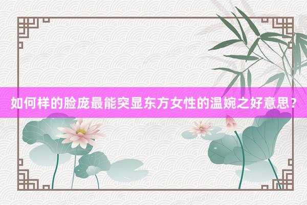 如何样的脸庞最能突显东方女性的温婉之好意思？