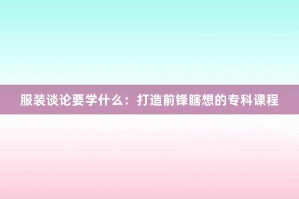 服装谈论要学什么：打造前锋瞎想的专科课程