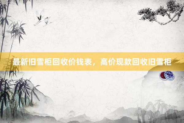 最新旧雪柜回收价钱表，高价现款回收旧雪柜